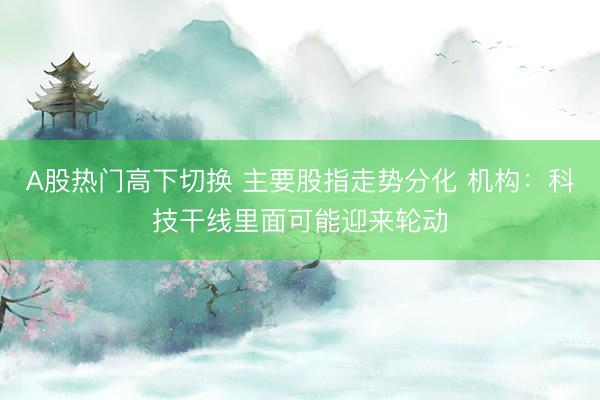 A股热门高下切换 主要股指走势分化 机构：科技干线里面可能迎来轮动
