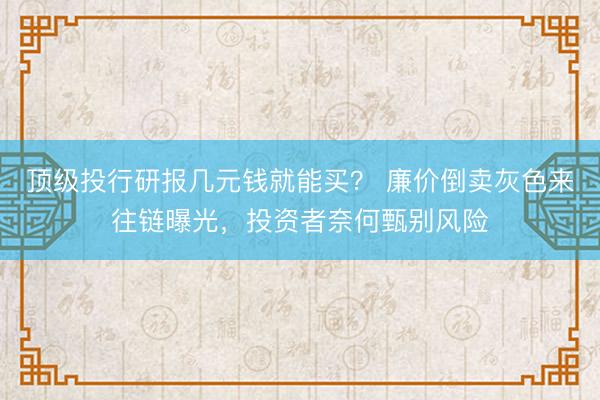 顶级投行研报几元钱就能买？ 廉价倒卖灰色来往链曝光，投资者奈何甄别风险
