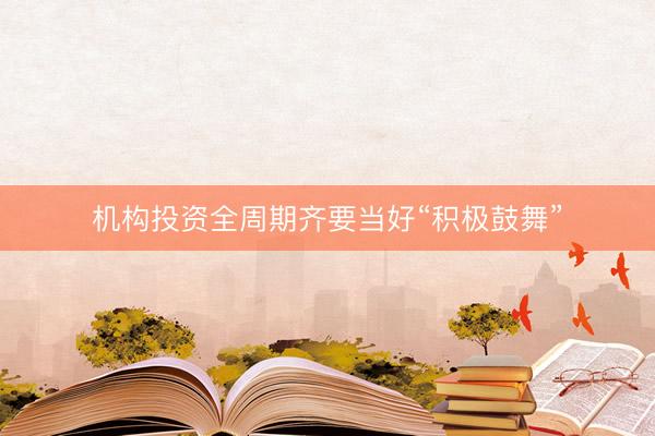 机构投资全周期齐要当好“积极鼓舞”