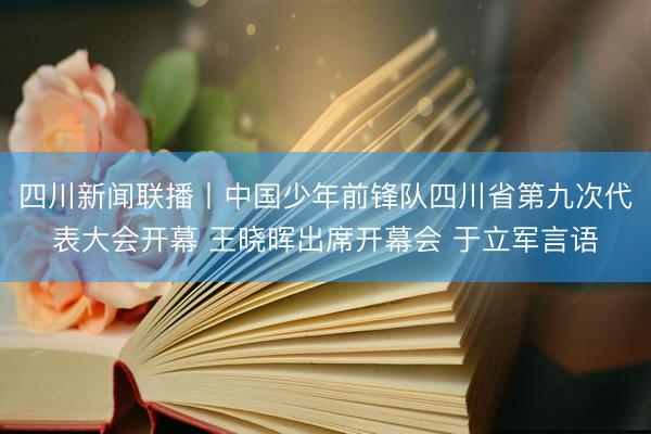 四川新闻联播丨中国少年前锋队四川省第九次代表大会开幕 王晓晖出席开幕会 于立军言语