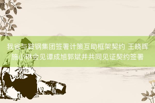 我省与鞍钢集团签署计策互助框架契约 王晓晖施小琳会见谭成旭郭斌并共同见证契约签署