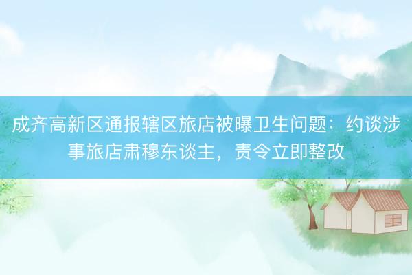成齐高新区通报辖区旅店被曝卫生问题:约谈涉事旅店肃穆东谈主,责令立即整改