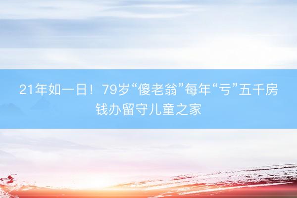 21年如一日!79岁“傻老翁”每年“亏”五千房钱办留守儿童之家