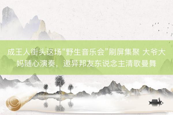成王人街头这场“野生音乐会”刷屏集聚 大爷大妈随心演奏，邀异邦友东说念主清歌曼舞