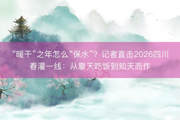 “暖干”之年怎么“保水”？记者直击2026四川春灌一线：从靠天吃饭到知天而作