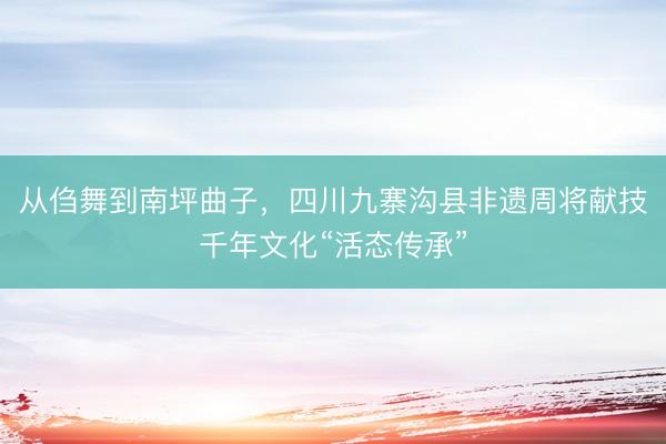 从㑇舞到南坪曲子,四川九寨沟县非遗周将献技千年文化“活态传承”