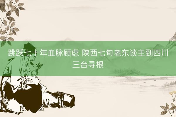 跳跃七十年血脉顾虑 陕西七旬老东谈主到四川三台寻根