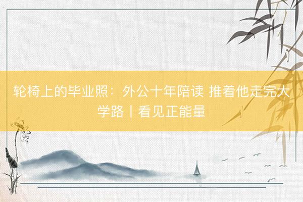 轮椅上的毕业照：外公十年陪读 推着他走完大学路丨看见正能量
