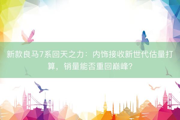 新款良马7系回天之力：内饰接收新世代估量打算，销量能否重回巅峰？
