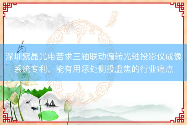 深圳紫晶光电苦求三轴联动偏转光轴投影仪成像系统专利,能有用惩处侧投虚焦的行业痛点