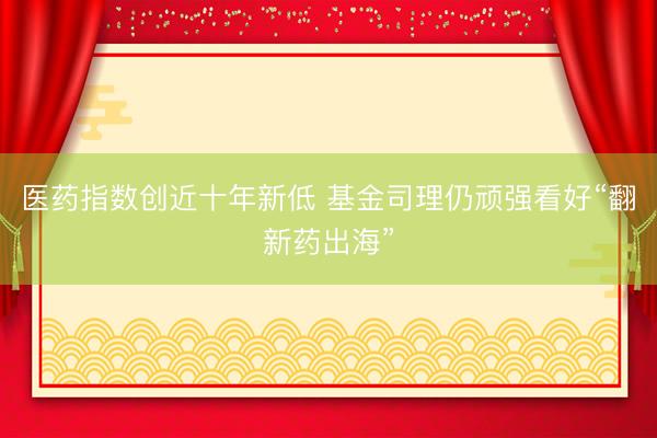 医药指数创近十年新低 基金司理仍顽强看好“翻新药出海”