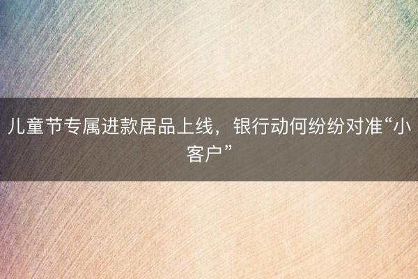 儿童节专属进款居品上线，银行动何纷纷对准“小客户”
