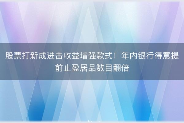 股票打新成进击收益增强款式！年内银行得意提前止盈居品数目翻倍