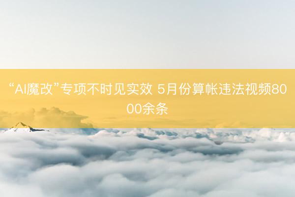 “AI魔改”专项不时见实效 5月份算帐违法视频8000余条