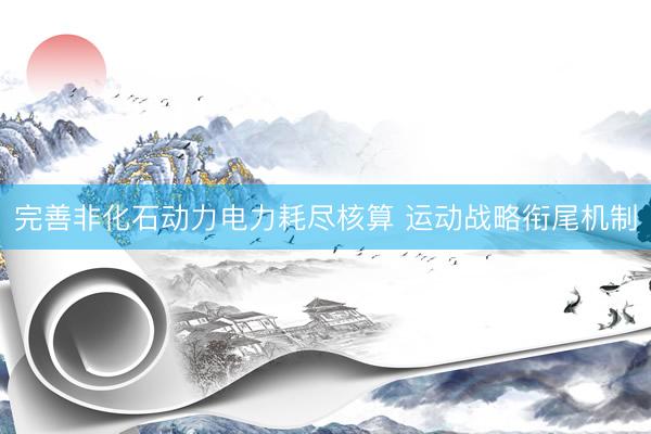 完善非化石动力电力耗尽核算 运动战略衔尾机制