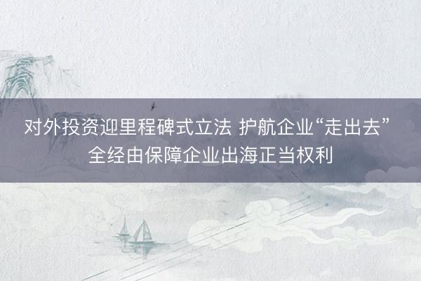 对外投资迎里程碑式立法 护航企业“走出去” 全经由保障企业出海正当权利