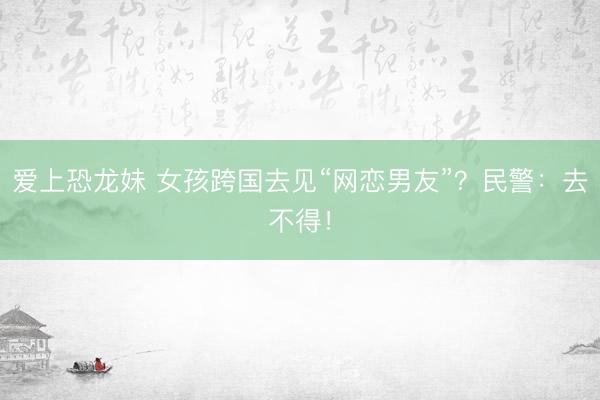 爱上恐龙妹 女孩跨国去见“网恋男友”？民警：去不得！