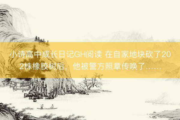小诗高中成长日记GH阅读 在自家地块砍了202株橡胶树后，他被警方照章传唤了……