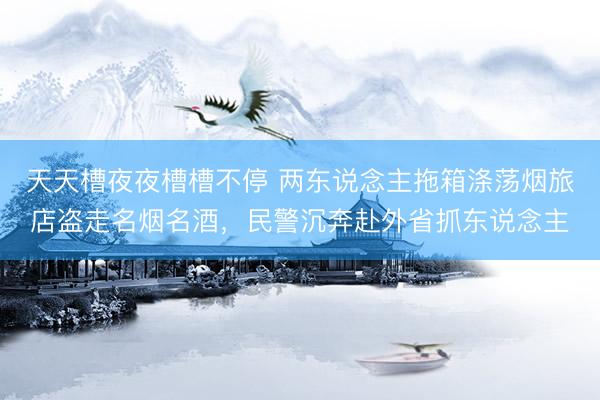 天天槽夜夜槽槽不停 两东说念主拖箱涤荡烟旅店盗走名烟名酒，民警沉奔赴外省抓东说念主