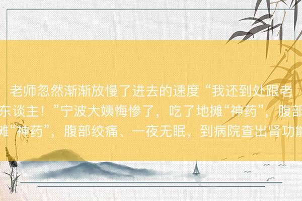 老师忽然渐渐放慢了进去的速度 “我还到处跟老姐妹保举，差点害了别东谈主！”宁波大姨悔惨了，吃了地摊“神药”，腹部绞痛、一夜无眠，到病院查出肾功能损害……