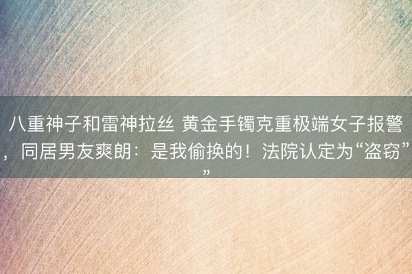 八重神子和雷神拉丝 黄金手镯克重极端女子报警，同居男友爽朗：是我偷换的！法院认定为“盗窃”