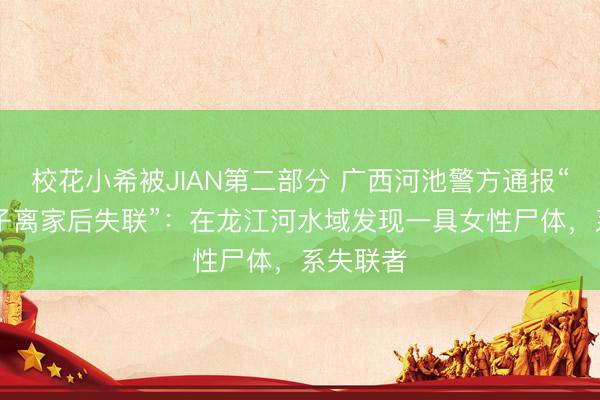 校花小希被JIAN第二部分 广西河池警方通报“18岁女子离家后失联”：在龙江河水域发现一具女性尸体，系失联者