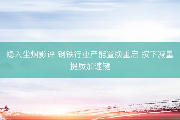 隐入尘烟影评 钢铁行业产能置换重启 按下减量提质加速键