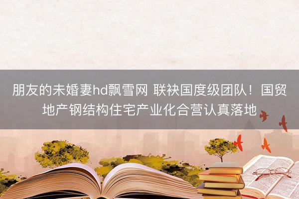 朋友的未婚妻hd飘雪网 联袂国度级团队！国贸地产钢结构住宅产业化合营认真落地