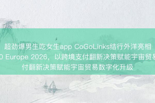 超劲爆男生吃女生app CoGoLinks结行外洋亮相Money20/20 Europe 2026，以跨境支付翻新决策赋能宇宙贸易数字化升级