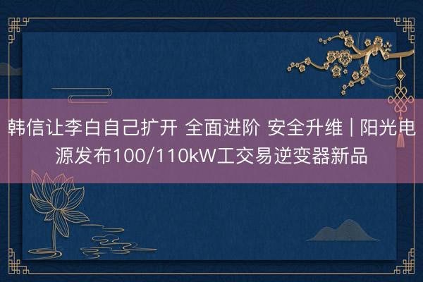 韩信让李白自己扩开 全面进阶 安全升维 | 阳光电源发布100/110kW工交易逆变器新品