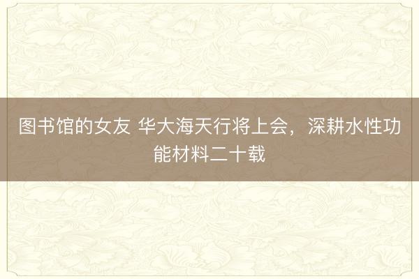 图书馆的女友 华大海天行将上会，深耕水性功能材料二十载