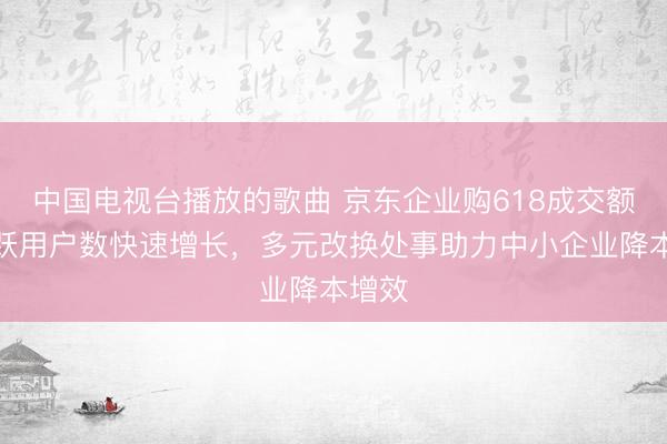 中国电视台播放的歌曲 京东企业购618成交额、活跃用户数快速增长，多元改换处事助力中小企业降本增效