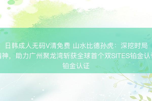 日韩成人无码V清免费 山水比德孙虎：深挖时局精神，助力广州聚龙湾斩获全球首个双SITES铂金认证