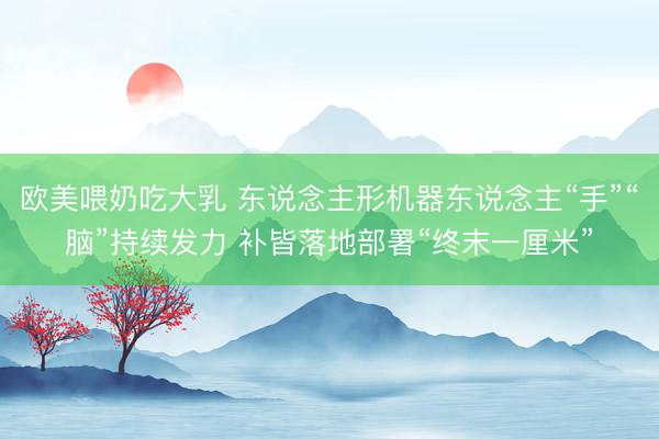 欧美喂奶吃大乳 东说念主形机器东说念主“手”“脑”持续发力 补皆落地部署“终末一厘米”