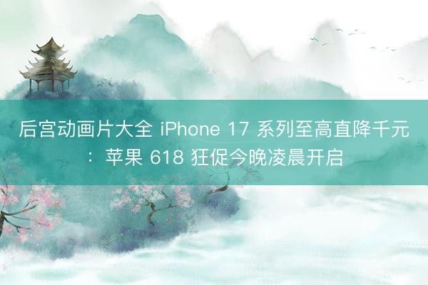 后宫动画片大全 iPhone 17 系列至高直降千元：苹果 618 狂促今晚凌晨开启