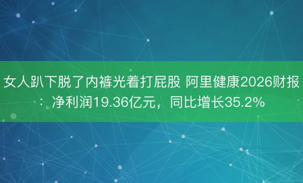 女人趴下脱了内裤光着打屁股 阿里健康2026财报：净利润19.36亿元，同比增长35.2%