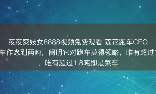 夜夜爽妓女8888视频免费观看 莲花跑车CEO：有车企把跑车作念到两吨，阐明它对跑车莫得领略，唯有超过1.8吨即是菜车