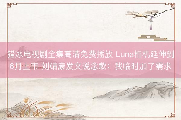 猎冰电视剧全集高清免费播放 Luna相机延伸到6月上市 刘靖康发文说念歉：我临时加了需求