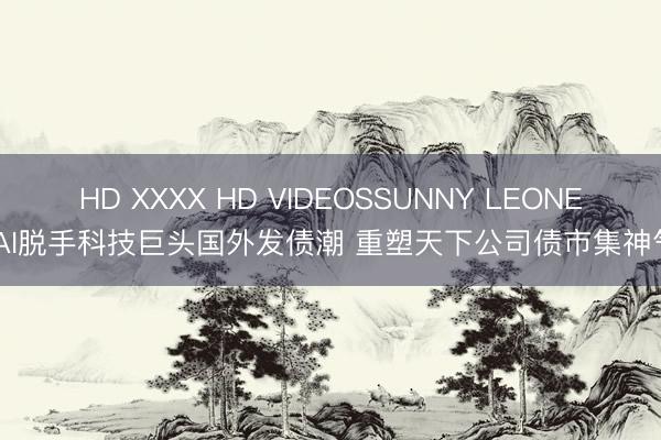 HD XXXX HD VIDEOSSUNNY LEONE AI脱手科技巨头国外发债潮 重塑天下公司债市集神气