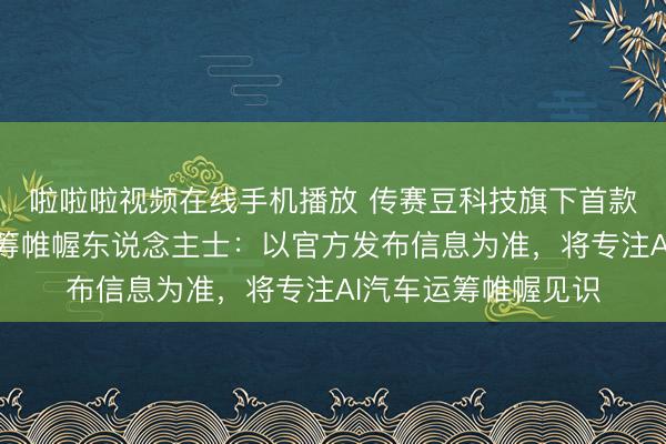 啦啦啦视频在线手机播放 传赛豆科技旗下首款车型本年推出，运筹帷幄东说念主士：以官方发布信息为准，将专注AI汽车运筹帷幄见识