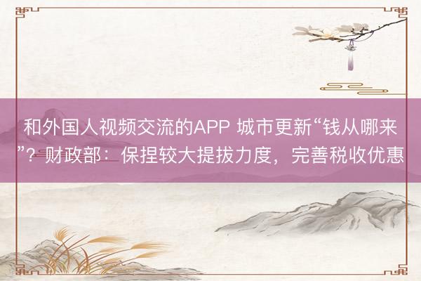 和外国人视频交流的APP 城市更新“钱从哪来”?财政部:保捏较大提拔力度,完善税收优惠