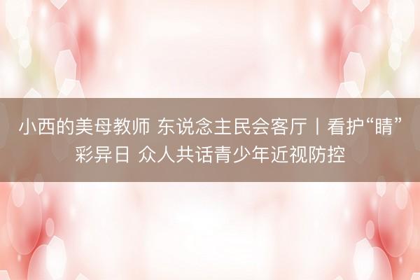 小西的美母教师 东说念主民会客厅丨看护“睛”彩异日 众人共话青少年近视防控