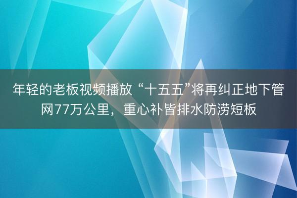 年轻的老板视频播放 “十五五”将再纠正地下管网77万公里，重心补皆排水防涝短板