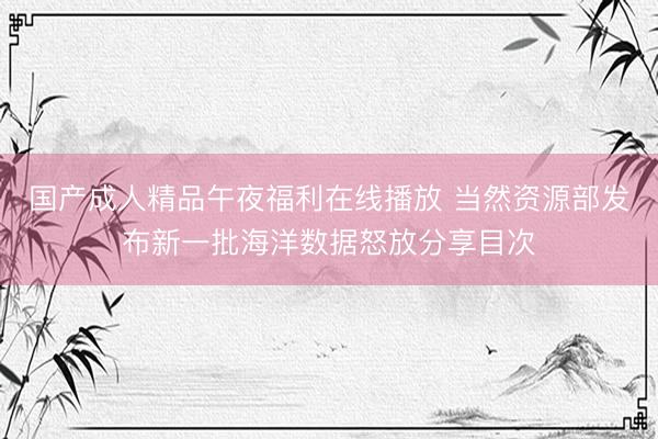 国产成人精品午夜福利在线播放 当然资源部发布新一批海洋数据怒放分享目次