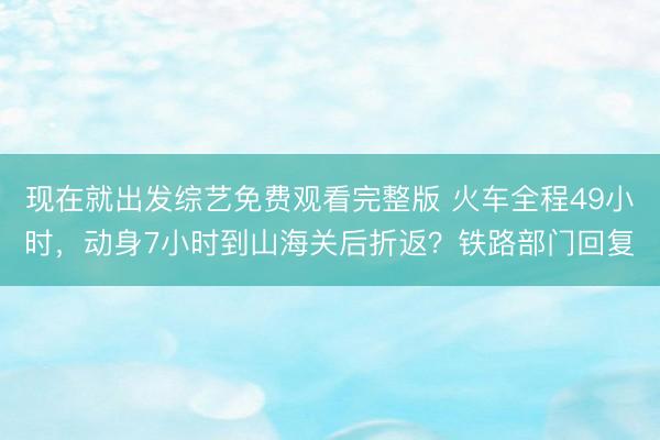 现在就出发综艺免费观看完整版 火车全程49小时，动身7小时到山海关后折返？铁路部门回复