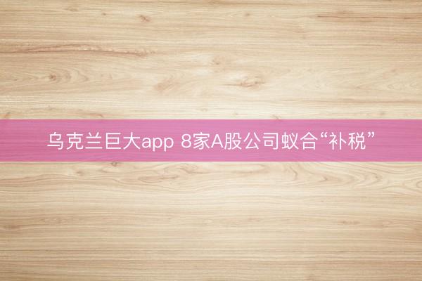 乌克兰巨大app 8家A股公司蚁合“补税”