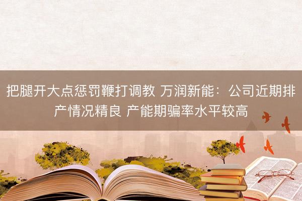 把腿开大点惩罚鞭打调教 万润新能：公司近期排产情况精良 产能期骗率水平较高