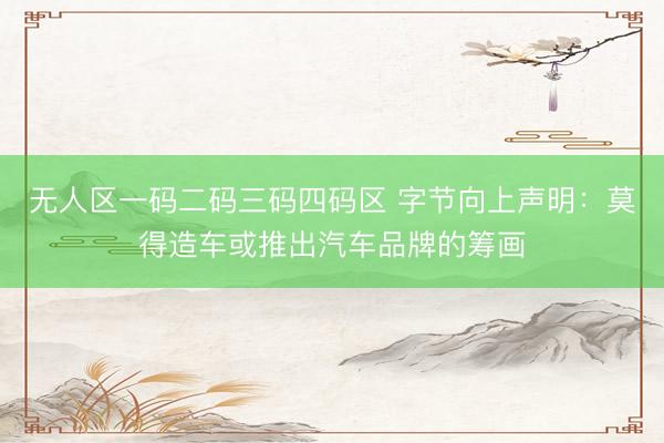 无人区一码二码三码四码区 字节向上声明：莫得造车或推出汽车品牌的筹画
