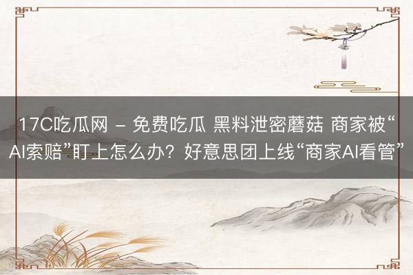 17C吃瓜网 - 免费吃瓜 黑料泄密蘑菇 商家被“AI索赔”盯上怎么办?好意思团上线“商家AI看管”