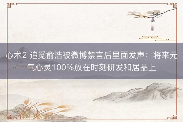 心术2 追觅俞浩被微博禁言后里面发声:将来元气心灵100%放在时刻研发和居品上
